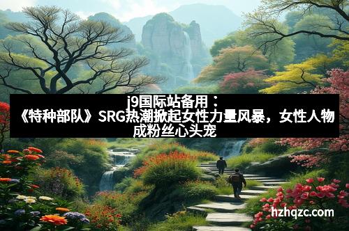 j9国际站备用：《特种部队》SRG热潮掀起女性力量风暴，女性人物成粉丝心头宠